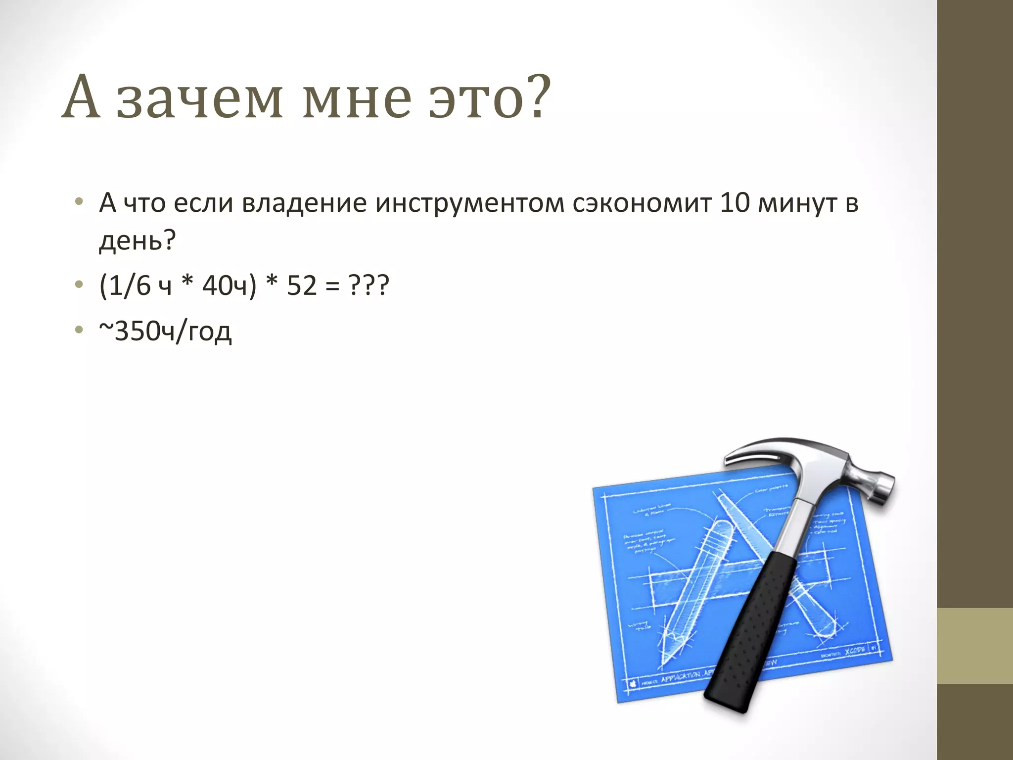 А зачем мне это? А что если владение инструментом сэкономит 10 минут в день? (1/6 ч * 40ч) * 52 = ??? ~350 ч/год 