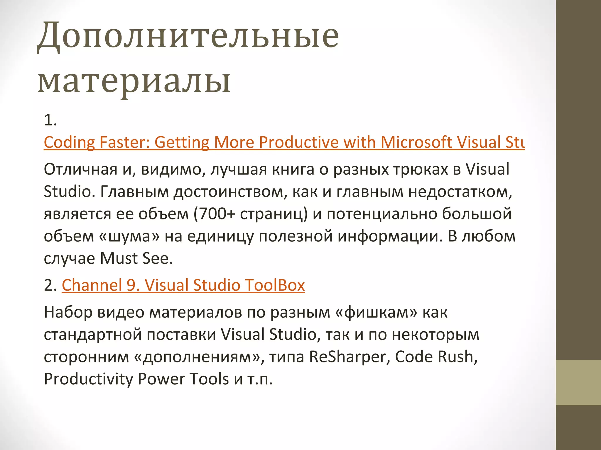 Дополнительные материалы 1.  Coding Faster: Getting More Productive with Microsoft Visual Studio by Zain Naboulsi, Sara Ford Отличная и, видимо, лучшая книга о разных трюках в  Visual Studio . Главным достоинством, как и главным недостатком, является ее объем (700+ страниц) и потенциально большой объем «шума» на единицу полезной информации. В любом случае  Must See. 2 .  Channel 9. Visual Studio ToolBox Набор видео материалов по разным «фишкам» как стандартной поставки  Visual Studio , так и по некоторым сторонним «дополнениям», типа  ReSharper ,  Code Rush ,  Productivity Power Tools  и т.п. 