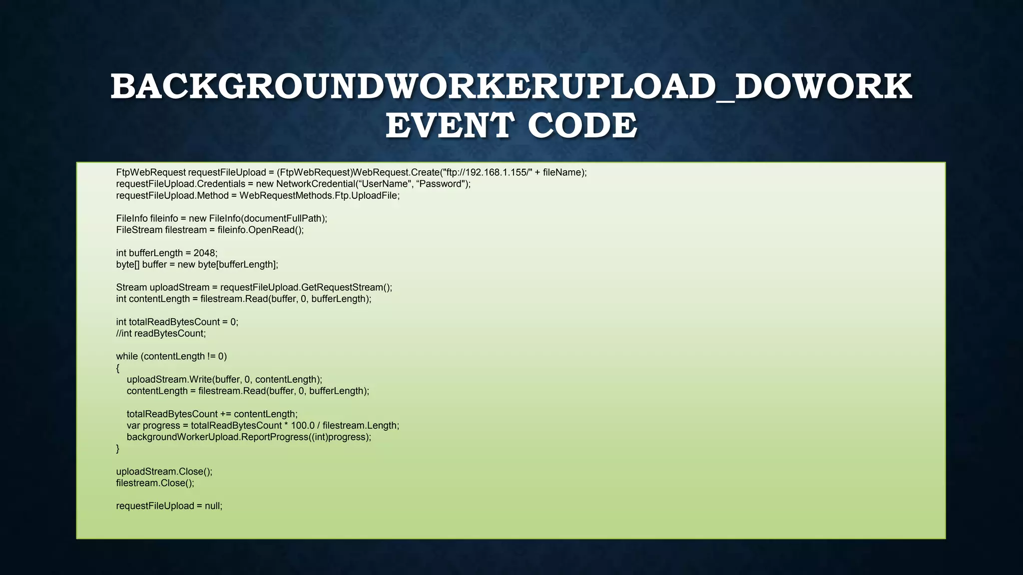 BACKGROUNDWORKERUPLOAD_DOWORK
EVENT CODE
FtpWebRequest requestFileUpload = (FtpWebRequest)WebRequest.Create("ftp://192.168.1.155/" + fileName);
requestFileUpload.Credentials = new NetworkCredential(“UserName", “Password");
requestFileUpload.Method = WebRequestMethods.Ftp.UploadFile;
FileInfo fileinfo = new FileInfo(documentFullPath);
FileStream filestream = fileinfo.OpenRead();
int bufferLength = 2048;
byte[] buffer = new byte[bufferLength];
Stream uploadStream = requestFileUpload.GetRequestStream();
int contentLength = filestream.Read(buffer, 0, bufferLength);
int totalReadBytesCount = 0;
//int readBytesCount;
while (contentLength != 0)
{
uploadStream.Write(buffer, 0, contentLength);
contentLength = filestream.Read(buffer, 0, bufferLength);
totalReadBytesCount += contentLength;
var progress = totalReadBytesCount * 100.0 / filestream.Length;
backgroundWorkerUpload.ReportProgress((int)progress);
}
uploadStream.Close();
filestream.Close();
requestFileUpload = null;
 