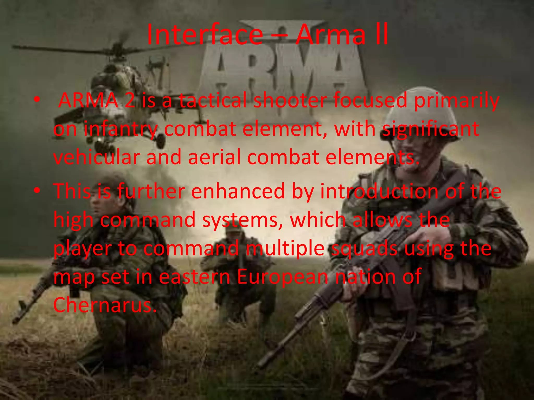 Interface – Arma ll
• ARMA 2 is a tactical shooter focused primarily
on infantry combat element, with significant
vehicular and aerial combat elements.
• This is further enhanced by introduction of the
high command systems, which allows the
player to command multiple squads using the
map set in eastern European nation of
Chernarus.
 