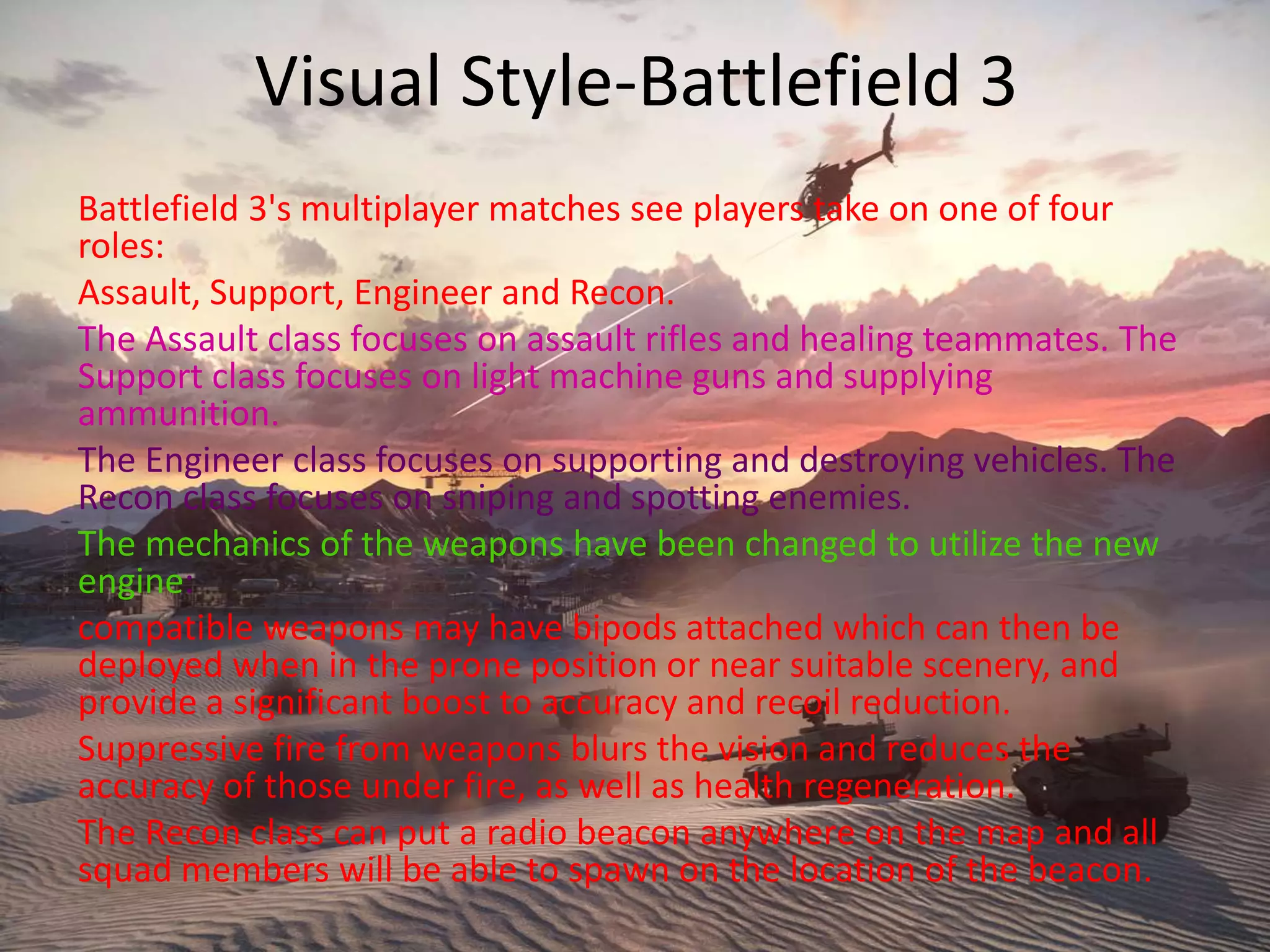 Visual Style-Battlefield 3
Battlefield 3's multiplayer matches see players take on one of four
roles:
Assault, Support, Engineer and Recon.
The Assault class focuses on assault rifles and healing teammates. The
Support class focuses on light machine guns and supplying
ammunition.
The Engineer class focuses on supporting and destroying vehicles. The
Recon class focuses on sniping and spotting enemies.
The mechanics of the weapons have been changed to utilize the new
engine:
compatible weapons may have bipods attached which can then be
deployed when in the prone position or near suitable scenery, and
provide a significant boost to accuracy and recoil reduction.
Suppressive fire from weapons blurs the vision and reduces the
accuracy of those under fire, as well as health regeneration.
The Recon class can put a radio beacon anywhere on the map and all
squad members will be able to spawn on the location of the beacon.
 