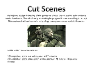 We begin to accept the reality of the games we play as the cut scenes echo what we
see in the cinema. There is already an existing language which we are willing to accept.
This combined with advances in technology make games more realistic than ever.
MGS4 holds 2 world records for:
1.) Longest cut scene in a video game, at 27 minutes.
2.) Longest cut scene sequence in a video game, at 71 minutes (4 separate
scenes).
 