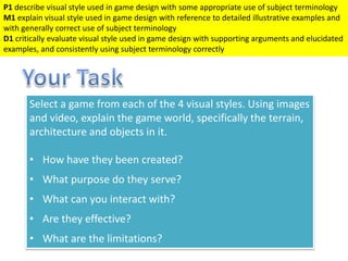 Select a game from each of the 4 visual styles. Using images
and video, explain the game world, specifically the terrain,
architecture and objects in it.
• How have they been created?
• What purpose do they serve?
• What can you interact with?
• Are they effective?
• What are the limitations?
P1 describe visual style used in game design with some appropriate use of subject terminology
M1 explain visual style used in game design with reference to detailed illustrative examples and
with generally correct use of subject terminology
D1 critically evaluate visual style used in game design with supporting arguments and elucidated
examples, and consistently using subject terminology correctly
 