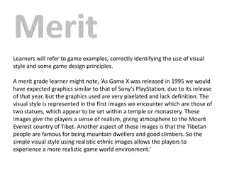 Learners will refer to game examples, correctly identifying the use of visual
style and some game design principles.
A merit grade learner might note, ‘As Game X was released in 1995 we would
have expected graphics similar to that of Sony’s PlayStation, due to its release
of that year, but the graphics used are very pixelated and lack definition. The
visual style is represented in the first images we encounter which are those of
two statues, which appear to be set within a temple or monastery. These
images give the players a sense of realism, giving atmosphere to the Mount
Everest country of Tibet. Another aspect of these images is that the Tibetan
people are famous for being mountain dwellers and good climbers. So the
simple visual style using realistic ethnic images allows the players to
experience a more realistic game world environment.’
 