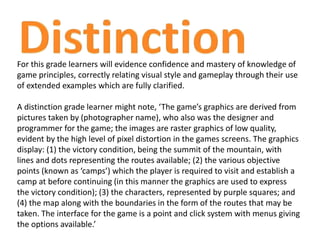 For this grade learners will evidence confidence and mastery of knowledge of
game principles, correctly relating visual style and gameplay through their use
of extended examples which are fully clarified.
A distinction grade learner might note, ‘The game’s graphics are derived from
pictures taken by (photographer name), who also was the designer and
programmer for the game; the images are raster graphics of low quality,
evident by the high level of pixel distortion in the games screens. The graphics
display: (1) the victory condition, being the summit of the mountain, with
lines and dots representing the routes available; (2) the various objective
points (known as ‘camps’) which the player is required to visit and establish a
camp at before continuing (in this manner the graphics are used to express
the victory condition); (3) the characters, represented by purple squares; and
(4) the map along with the boundaries in the form of the routes that may be
taken. The interface for the game is a point and click system with menus giving
the options available.’
 