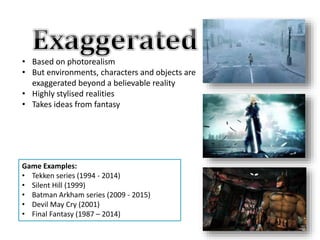 • Based on photorealism
• But environments, characters and objects are
exaggerated beyond a believable reality
• Highly stylised realities
• Takes ideas from fantasy
Game Examples:
• Tekken series (1994 - 2014)
• Silent Hill (1999)
• Batman Arkham series (2009 - 2015)
• Devil May Cry (2001)
• Final Fantasy (1987 – 2014)
 