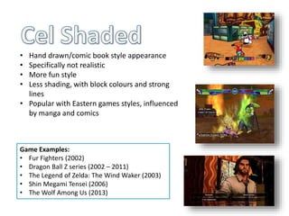 • Hand drawn/comic book style appearance
• Specifically not realistic
• More fun style
• Less shading, with block colours and strong
lines
• Popular with Eastern games styles, influenced
by manga and comics
Game Examples:
• Fur Fighters (2002)
• Dragon Ball Z series (2002 – 2011)
• The Legend of Zelda: The Wind Waker (2003)
• Shin Megami Tensei (2006)
• The Wolf Among Us (2013)
 