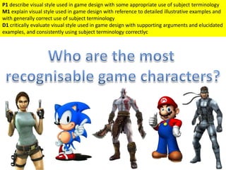 P1 describe visual style used in game design with some appropriate use of subject terminology
M1 explain visual style used in game design with reference to detailed illustrative examples and
with generally correct use of subject terminology
D1 critically evaluate visual style used in game design with supporting arguments and elucidated
examples, and consistently using subject terminology correctlyc
 