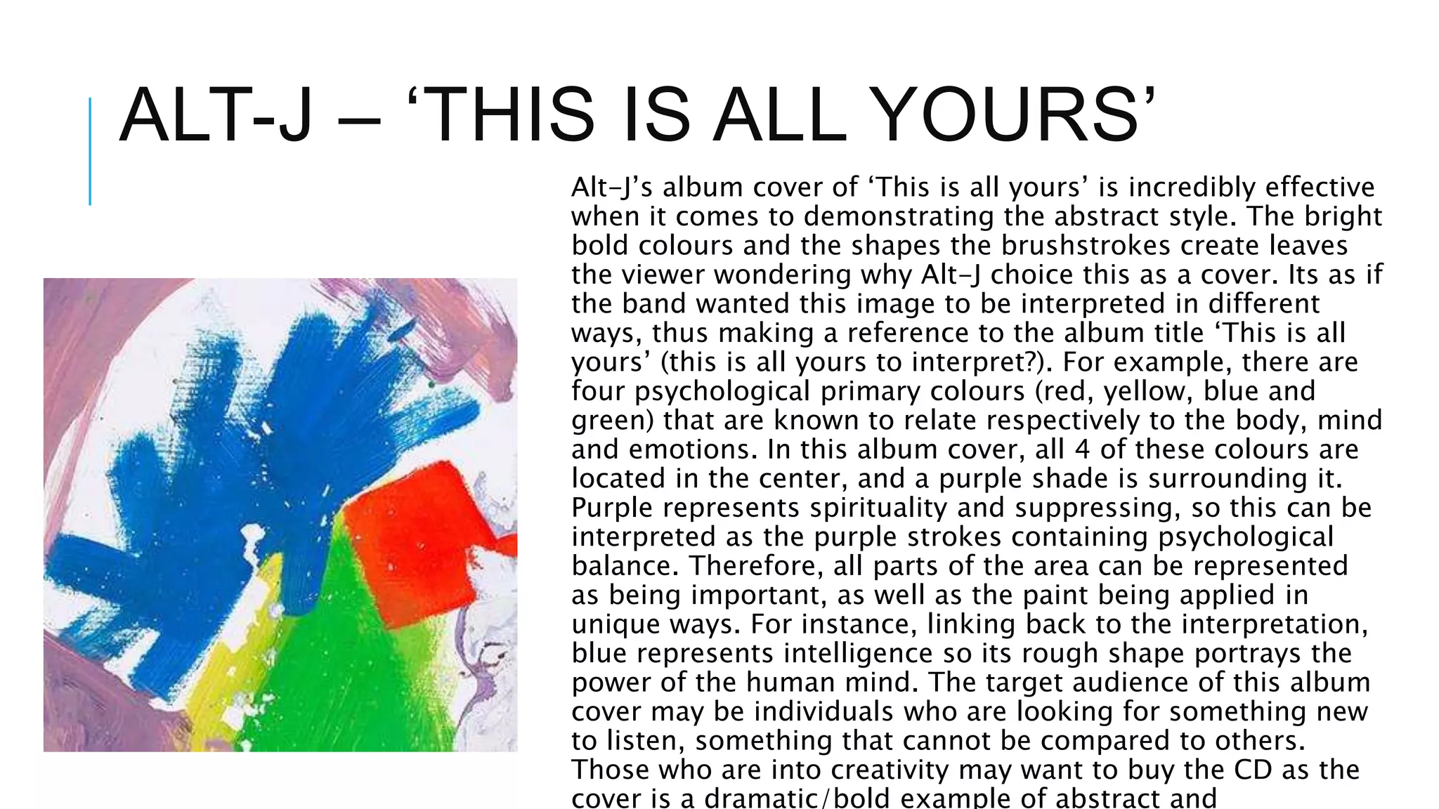 ALT-J – ‘THIS IS ALL YOURS’
Alt-J’s album cover of ‘This is all yours’ is incredibly effective
when it comes to demonstrating the abstract style. The bright
bold colours and the shapes the brushstrokes create leaves
the viewer wondering why Alt-J choice this as a cover. Its as if
the band wanted this image to be interpreted in different
ways, thus making a reference to the album title ‘This is all
yours’ (this is all yours to interpret?). For example, there are
four psychological primary colours (red, yellow, blue and
green) that are known to relate respectively to the body, mind
and emotions. In this album cover, all 4 of these colours are
located in the center, and a purple shade is surrounding it.
Purple represents spirituality and suppressing, so this can be
interpreted as the purple strokes containing psychological
balance. Therefore, all parts of the area can be represented
as being important, as well as the paint being applied in
unique ways. For instance, linking back to the interpretation,
blue represents intelligence so its rough shape portrays the
power of the human mind. The target audience of this album
cover may be individuals who are looking for something new
to listen, something that cannot be compared to others.
Those who are into creativity may want to buy the CD as the
cover is a dramatic/bold example of abstract and
 