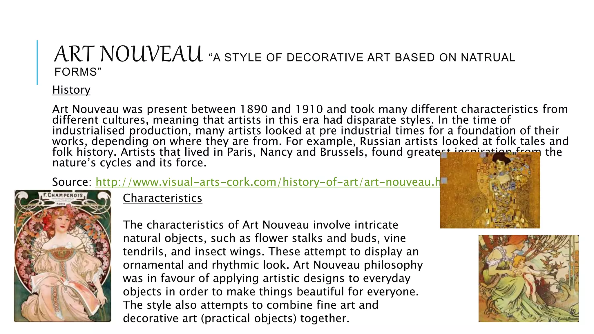 ART NOUVEAU “A STYLE OF DECORATIVE ART BASED ON NATRUAL
FORMS”
History
Art Nouveau was present between 1890 and 1910 and took many different characteristics from
different cultures, meaning that artists in this era had disparate styles. In the time of
industrialised production, many artists looked at pre industrial times for a foundation of their
works, depending on where they are from. For example, Russian artists looked at folk tales and
folk history. Artists that lived in Paris, Nancy and Brussels, found greatest inspiration from the
nature’s cycles and its force.
Source: http://www.visual-arts-cork.com/history-of-art/art-nouveau.htm
Characteristics
The characteristics of Art Nouveau involve intricate
natural objects, such as flower stalks and buds, vine
tendrils, and insect wings. These attempt to display an
ornamental and rhythmic look. Art Nouveau philosophy
was in favour of applying artistic designs to everyday
objects in order to make things beautiful for everyone.
The style also attempts to combine fine art and
decorative art (practical objects) together.
 