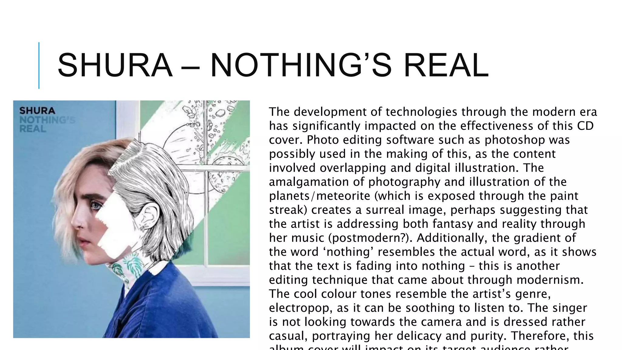 SHURA – NOTHING’S REAL
The development of technologies through the modern era
has significantly impacted on the effectiveness of this CD
cover. Photo editing software such as photoshop was
possibly used in the making of this, as the content
involved overlapping and digital illustration. The
amalgamation of photography and illustration of the
planets/meteorite (which is exposed through the paint
streak) creates a surreal image, perhaps suggesting that
the artist is addressing both fantasy and reality through
her music (postmodern?). Additionally, the gradient of
the word ‘nothing’ resembles the actual word, as it shows
that the text is fading into nothing – this is another
editing technique that came about through modernism.
The cool colour tones resemble the artist’s genre,
electropop, as it can be soothing to listen to. The singer
is not looking towards the camera and is dressed rather
casual, portraying her delicacy and purity. Therefore, this
 