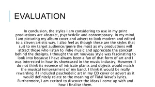 EVALUATION
In conclusion, the styles I am considering to use in my print
productions are abstract, psychedelic and contemporary. In my mind,
I am picturing my album cover and advert to look modern and edited
to a clever/artistic way. I also feel as though these are the styles that
suit to my target audience/genre the most as my productions will
attract those who listen to indie music and appreciate the concept
behind the designs. I thought the art nouveau style was fascinating to
look into because I have always been a fan of that form of art and I
was interested in how its showcased in the music industry. However, I
do not think its essence of intricate plants and objects would match
the musical temperament of my band. I think it would be really
rewarding if I included psychedelic art in my CD cover or advert as it
would definitely relate to the meaning of Tidal Wave’s lyrics.
Furthermore, I am excited to discover the ideas I come up with and
how I finalise them.
 