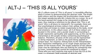 ALT-J – ‘THIS IS ALL YOURS’
Alt-J’s album cover of ‘This is all yours’ is incredibly effective
when it comes to demonstrating the abstract style. The bright
bold colours and the shapes the brushstrokes create leaves
the viewer wondering why Alt-J choice this as a cover. Its as if
the band wanted this image to be interpreted in different
ways, thus making a reference to the album title ‘This is all
yours’ (this is all yours to interpret?). For example, there are
four psychological primary colours (red, yellow, blue and
green) that are known to relate respectively to the body, mind
and emotions. In this album cover, all 4 of these colours are
located in the center, and a purple shade is surrounding it.
Purple represents spirituality and suppressing, so this can be
interpreted as the purple strokes containing psychological
balance. Therefore, all parts of the area can be represented
as being important, as well as the paint being applied in
unique ways. For instance, linking back to the interpretation,
blue represents intelligence so its rough shape portrays the
power of the human mind. The target audience of this album
cover may be individuals who are looking for something new
to listen, something that cannot be compared to others.
Those who are into creativity may want to buy the CD as the
cover is a dramatic/bold example of abstract and
 