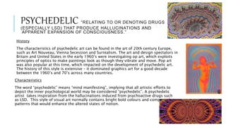 PSYCHEDELIC “RELATING TO OR DENOTING DRUGS
(ESPECIALLY LSD) THAT PRODUCE HALLUCINATIONS AND
APPARENT EXPANSION OF CONSCIOUSNESS.”
History
The characteristics of psychedelic art can be found in the art of 20th century Europe,
such as Art Nouveau, Vienna Secession and Surrealism. The art and design spectators in
Britain and United States in the early 1960’s were investigating op art, which exploits
principles of optics to make paintings look as though they vibrate and move. Pop art
was also popular at this time, which impacted on the development of psychedelic art.
The history of this style is extensive – it dominated graphics art for a good decade
between the 1960’s and 70’s across many countries.
Characteristics
The word “psychedelic” means “mind manifesting”, implying that all artistic efforts to
depict the inner psychological world may be considered “psychedelic”. A psychedelic
artist takes inspiration from the hallucinations induced from psychoactive drugs such
as LSD. This style of visual art normally contains bright bold colours and compacted
patterns that would enhance the altered states of notion.
 