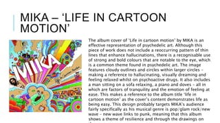 MIKA – ‘LIFE IN CARTOON
MOTION’
The album cover of ‘Life in cartoon motion’ by MIKA is an
effective representation of psychedelic art. Although this
piece of work does not include a reoccurring pattern of thin
lines that enhance hallucinations, there is a recognisable use
of strong and bold colours that are notable to the eye, which
is a common theme found in psychedelic art. The image
features cloudy outlines and circles within larger circles –
making a reference to hallucinating, visually dreaming and
feeling relaxed whilst on psychoactive drugs. It also includes
a man sitting on a sofa relaxing, a piano and doves – all in
which are factors of tranquility and the emotion of feeling at
ease. This makes a reference to the album title ‘life in
cartoon motion’ as the cover’s content demonstrates life as
being easy. This design probably targets MIKA’s audience
fairly specifically as his musical genre is pop/glam rock/new
wave – new wave links to punk, meaning that this album
shows a theme of resilience and through the drawings on
 