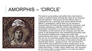 AMORPHIS – ‘CIRCLE’
The plants surrounding and within the circle help to
create a rhythmic look, brining the style of art nouveau
into perspective. The person on the album cover is
supposed to be a spiritual and mystic guide for the
album’s protagonist, which links to art nouveau’s
characteristic of making life beautiful for everyone, and
perhaps signifying a specific culture that believes in
spirituality. Amorphis is a heavy metal band, which
contradicts to the essence of art nouveau, but the full
moon in the background, the intertwining branches and
the ghoulish looking eyes makes the cover look
preternatural and scary. In addition to this, the colours of
the art are not common shades that are found in typical
art nouveau pieces, as the hues in this piece of work are
limited and murky – lacking in life. I do not think this
style will be very useful for my print productions as art
nouveau cannot be easily demonstrated for a band that is
indie/alternative. It looks rather dated and the narrative
of my music video is very modern, so I want my album
 