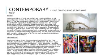 CONTEMPORARY “LIVING OR OCCURING AT THE SAME
TIME”
History
Contemporary art is basically modern art, that is produced at the
present period in time. This movement develops from postmodern art,
which is the reaction against modernism. Contemporary art includes
more than 50 types of art that have been created since the end of
World War II, and an important breakthrough was when New York
replaced Paris as the centre of the art world. Artists began to change
the style they worked in to a more modern approach, for example in
the 1960’s Andy Warhol broke away from traditional art and entered
the style of Pop art. Contemporary art is very popular across collectors,
museums, galleries and public organisations, but the style is so broad
as it contains a large range of art forms, such as painting, sculpture,
media, and performances.
Characteristics
Contemporary art draws on the movements of modern art. This
includes minimalism, assemblage art, and abstract art. These styles
aim to challenge the viewer in thought – either politically, culturally,
emotionally, and socially – as art helps to demonstrate one’s own views
on issues that matter, and contemporary artists are constantly striving
to develop the ways in which their work reaches their audience.
Therefore, contemporary art involves the breakthroughs of new types
of art – many modern artists were the first to develop college art (a
variety of kinetic art), animation and earth work (e.g. 3D street art).
New techniques have also emerged, such as action painting and
 