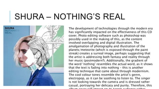 SHURA – NOTHING’S REAL
The development of technologies through the modern era
has significantly impacted on the effectiveness of this CD
cover. Photo editing software such as photoshop was
possibly used in the making of this, as the content
involved overlapping and digital illustration. The
amalgamation of photography and illustration of the
planets/meteorite (which is exposed through the paint
streak) creates a surreal image, perhaps suggesting that
the artist is addressing both fantasy and reality through
her music (postmodern?). Additionally, the gradient of
the word ‘nothing’ resembles the actual word, as it shows
that the text is fading into nothing – this is another
editing technique that came about through modernism.
The cool colour tones resemble the artist’s genre,
electropop, as it can be soothing to listen to. The singer
is not looking towards the camera and is dressed rather
casual, portraying her delicacy and purity. Therefore, this
 