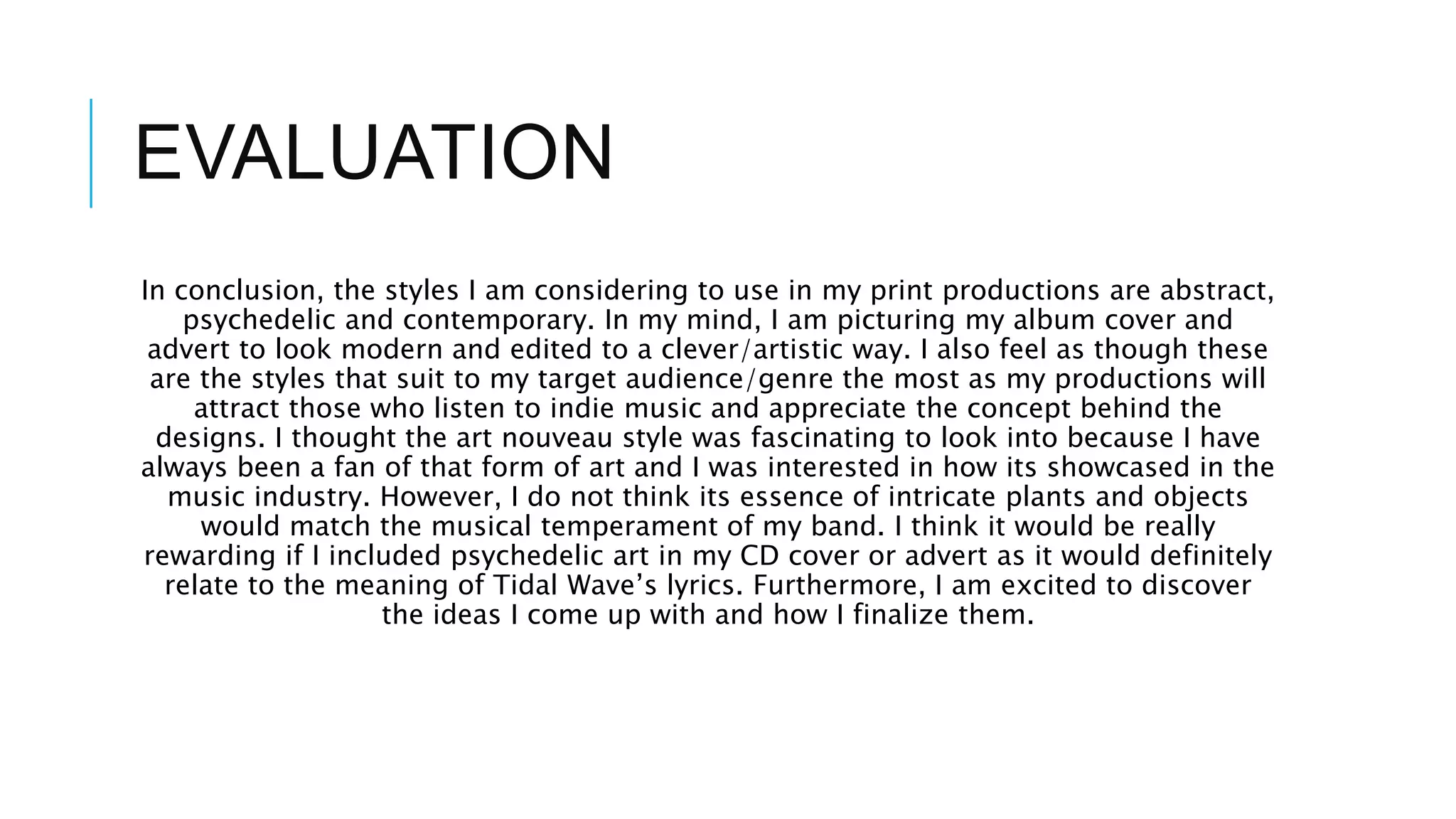 EVALUATION
In conclusion, the styles I am considering to use in my print productions are abstract,
psychedelic and contemporary. In my mind, I am picturing my album cover and
advert to look modern and edited to a clever/artistic way. I also feel as though these
are the styles that suit to my target audience/genre the most as my productions will
attract those who listen to indie music and appreciate the concept behind the
designs. I thought the art nouveau style was fascinating to look into because I have
always been a fan of that form of art and I was interested in how its showcased in the
music industry. However, I do not think its essence of intricate plants and objects
would match the musical temperament of my band. I think it would be really
rewarding if I included psychedelic art in my CD cover or advert as it would definitely
relate to the meaning of Tidal Wave’s lyrics. Furthermore, I am excited to discover
the ideas I come up with and how I finalize them.
 