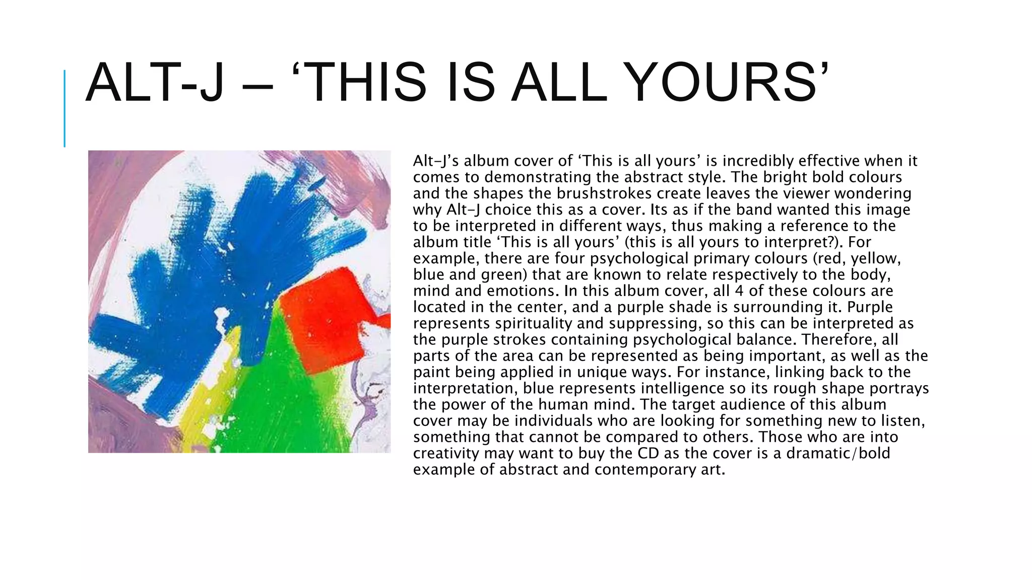 ALT-J – ‘THIS IS ALL YOURS’
Alt-J’s album cover of ‘This is all yours’ is incredibly effective when it
comes to demonstrating the abstract style. The bright bold colours
and the shapes the brushstrokes create leaves the viewer wondering
why Alt-J choice this as a cover. Its as if the band wanted this image
to be interpreted in different ways, thus making a reference to the
album title ‘This is all yours’ (this is all yours to interpret?). For
example, there are four psychological primary colours (red, yellow,
blue and green) that are known to relate respectively to the body,
mind and emotions. In this album cover, all 4 of these colours are
located in the center, and a purple shade is surrounding it. Purple
represents spirituality and suppressing, so this can be interpreted as
the purple strokes containing psychological balance. Therefore, all
parts of the area can be represented as being important, as well as the
paint being applied in unique ways. For instance, linking back to the
interpretation, blue represents intelligence so its rough shape portrays
the power of the human mind. The target audience of this album
cover may be individuals who are looking for something new to listen,
something that cannot be compared to others. Those who are into
creativity may want to buy the CD as the cover is a dramatic/bold
example of abstract and contemporary art.
 