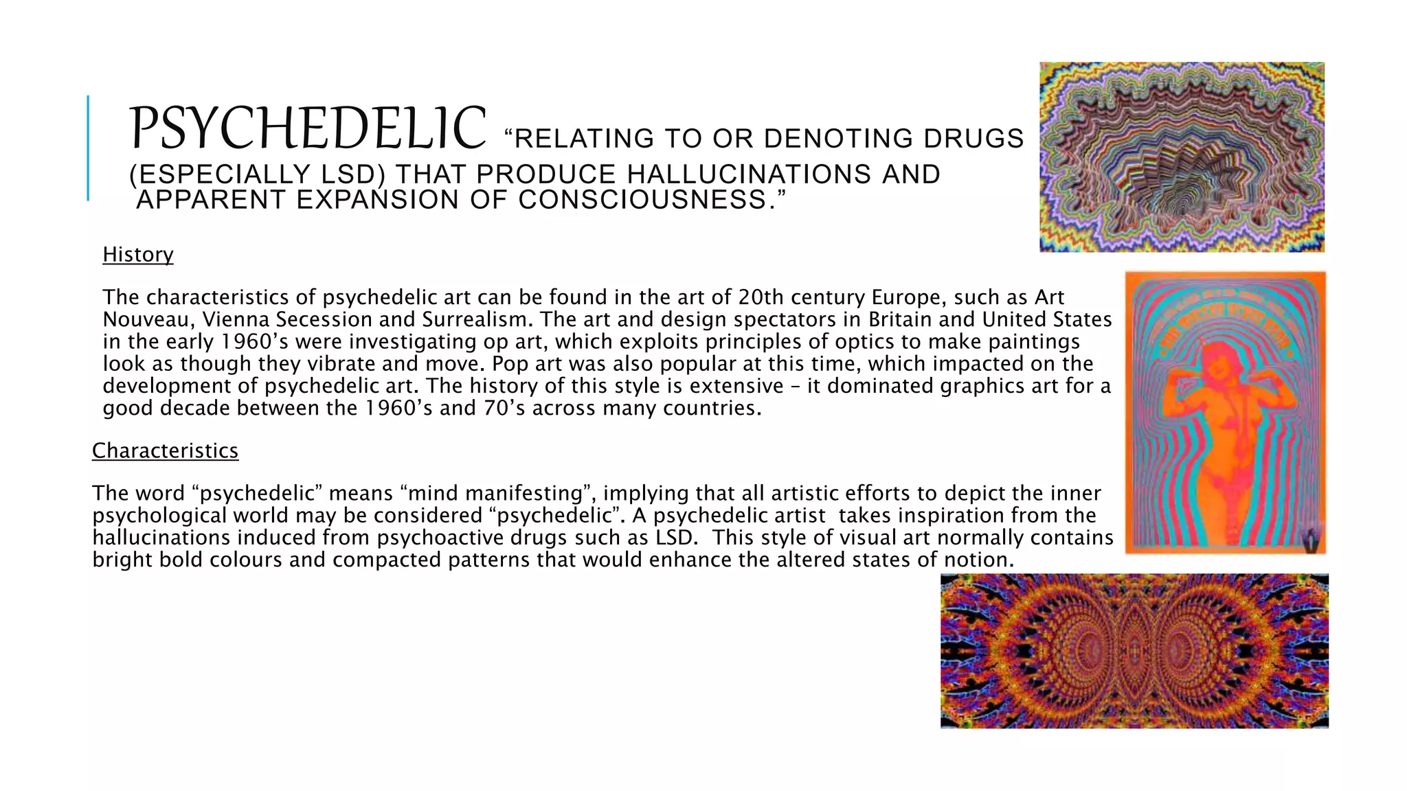 PSYCHEDELIC “RELATING TO OR DENOTING DRUGS
(ESPECIALLY LSD) THAT PRODUCE HALLUCINATIONS AND
APPARENT EXPANSION OF CONSCIOUSNESS.”
History
The characteristics of psychedelic art can be found in the art of 20th century Europe, such as Art
Nouveau, Vienna Secession and Surrealism. The art and design spectators in Britain and United States
in the early 1960’s were investigating op art, which exploits principles of optics to make paintings
look as though they vibrate and move. Pop art was also popular at this time, which impacted on the
development of psychedelic art. The history of this style is extensive – it dominated graphics art for a
good decade between the 1960’s and 70’s across many countries.
Characteristics
The word “psychedelic” means “mind manifesting”, implying that all artistic efforts to depict the inner
psychological world may be considered “psychedelic”. A psychedelic artist takes inspiration from the
hallucinations induced from psychoactive drugs such as LSD. This style of visual art normally contains
bright bold colours and compacted patterns that would enhance the altered states of notion.
 