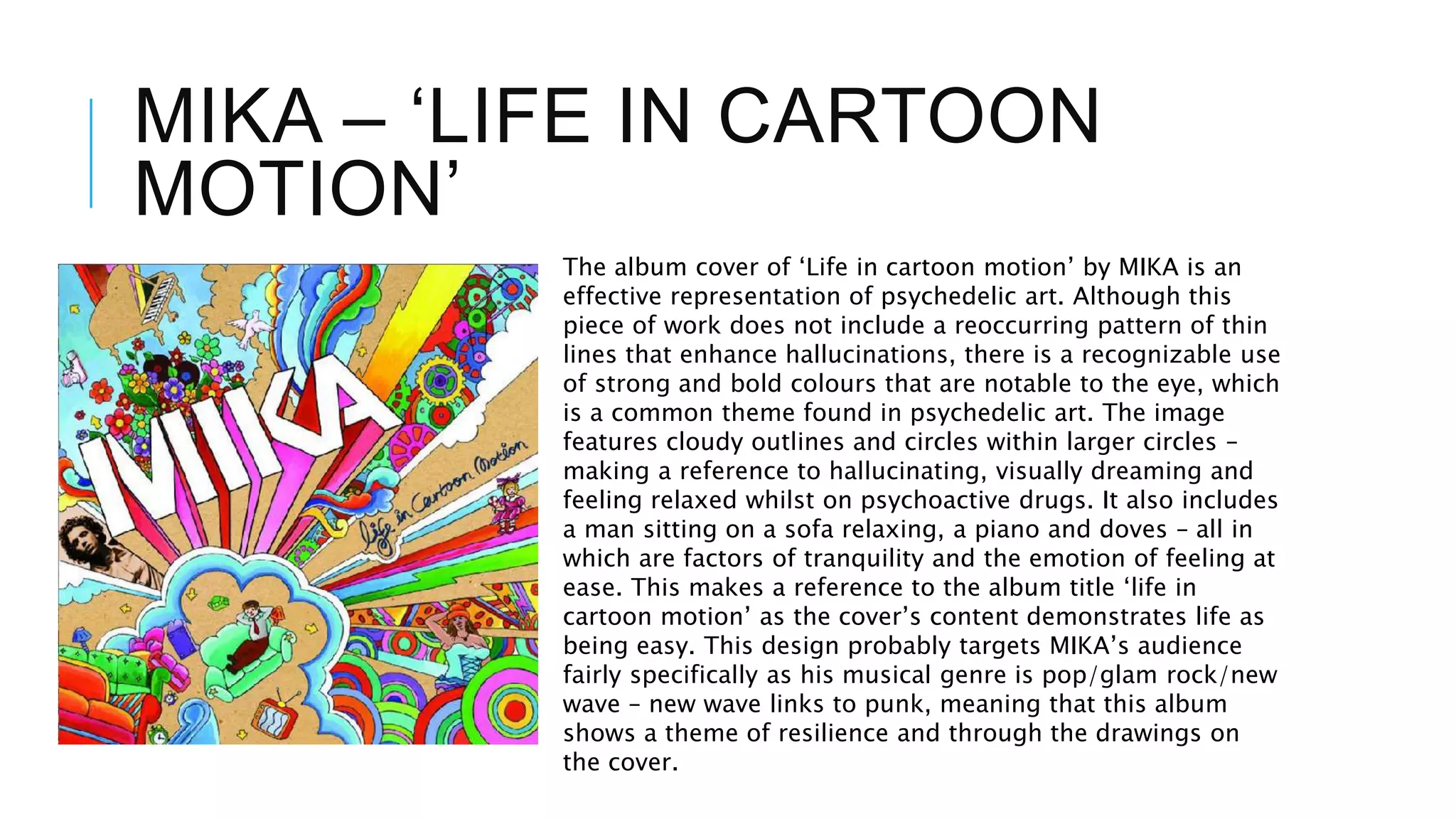 MIKA – ‘LIFE IN CARTOON
MOTION’
The album cover of ‘Life in cartoon motion’ by MIKA is an
effective representation of psychedelic art. Although this
piece of work does not include a reoccurring pattern of thin
lines that enhance hallucinations, there is a recognizable use
of strong and bold colours that are notable to the eye, which
is a common theme found in psychedelic art. The image
features cloudy outlines and circles within larger circles –
making a reference to hallucinating, visually dreaming and
feeling relaxed whilst on psychoactive drugs. It also includes
a man sitting on a sofa relaxing, a piano and doves – all in
which are factors of tranquility and the emotion of feeling at
ease. This makes a reference to the album title ‘life in
cartoon motion’ as the cover’s content demonstrates life as
being easy. This design probably targets MIKA’s audience
fairly specifically as his musical genre is pop/glam rock/new
wave – new wave links to punk, meaning that this album
shows a theme of resilience and through the drawings on
the cover.
 