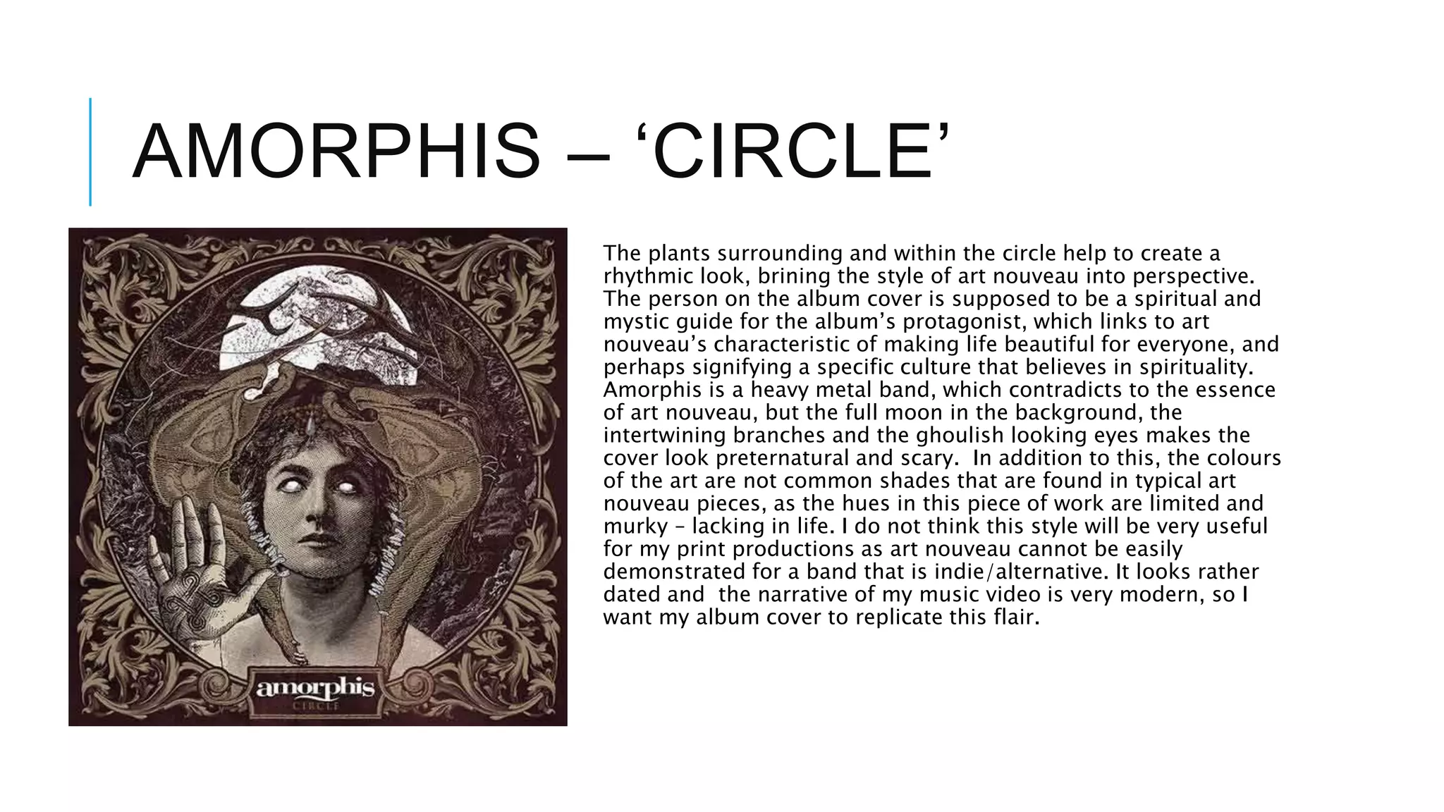 AMORPHIS – ‘CIRCLE’
The plants surrounding and within the circle help to create a
rhythmic look, brining the style of art nouveau into perspective.
The person on the album cover is supposed to be a spiritual and
mystic guide for the album’s protagonist, which links to art
nouveau’s characteristic of making life beautiful for everyone, and
perhaps signifying a specific culture that believes in spirituality.
Amorphis is a heavy metal band, which contradicts to the essence
of art nouveau, but the full moon in the background, the
intertwining branches and the ghoulish looking eyes makes the
cover look preternatural and scary. In addition to this, the colours
of the art are not common shades that are found in typical art
nouveau pieces, as the hues in this piece of work are limited and
murky – lacking in life. I do not think this style will be very useful
for my print productions as art nouveau cannot be easily
demonstrated for a band that is indie/alternative. It looks rather
dated and the narrative of my music video is very modern, so I
want my album cover to replicate this flair.
 