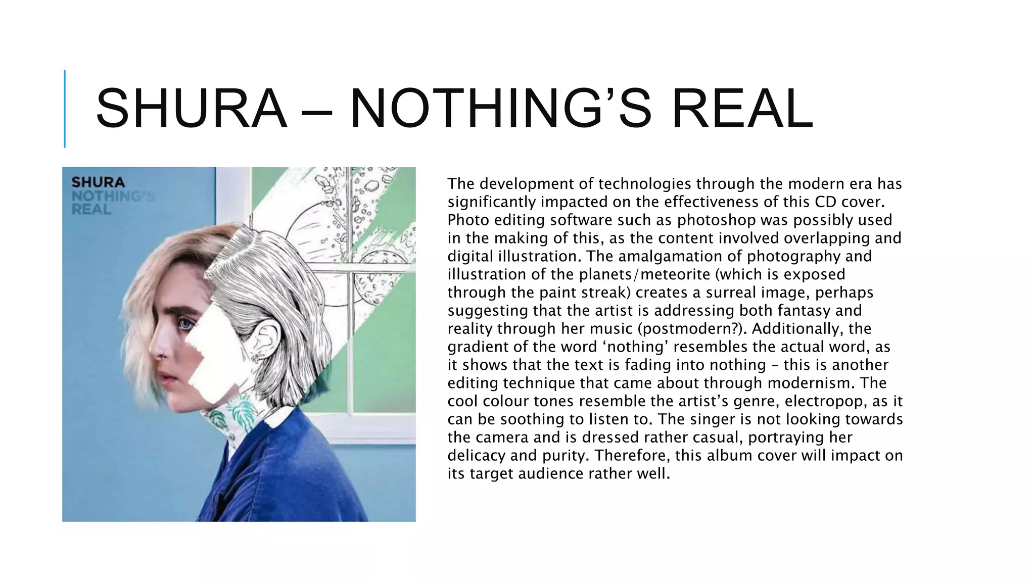 SHURA – NOTHING’S REAL
The development of technologies through the modern era has
significantly impacted on the effectiveness of this CD cover.
Photo editing software such as photoshop was possibly used
in the making of this, as the content involved overlapping and
digital illustration. The amalgamation of photography and
illustration of the planets/meteorite (which is exposed
through the paint streak) creates a surreal image, perhaps
suggesting that the artist is addressing both fantasy and
reality through her music (postmodern?). Additionally, the
gradient of the word ‘nothing’ resembles the actual word, as
it shows that the text is fading into nothing – this is another
editing technique that came about through modernism. The
cool colour tones resemble the artist’s genre, electropop, as it
can be soothing to listen to. The singer is not looking towards
the camera and is dressed rather casual, portraying her
delicacy and purity. Therefore, this album cover will impact on
its target audience rather well.
 