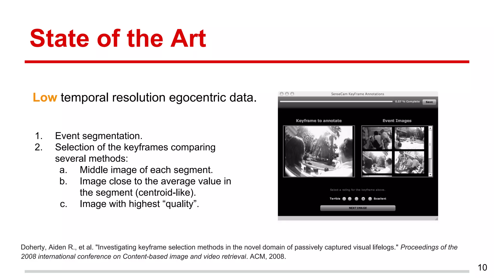 State of the Art
Doherty, Aiden R., et al. "Investigating keyframe selection methods in the novel domain of passively captured visual lifelogs." Proceedings of the
2008 international conference on Content-based image and video retrieval. ACM, 2008.
10
Low temporal resolution egocentric data.
1. Event segmentation.
2. Selection of the keyframes comparing
several methods:
a. Middle image of each segment.
b. Image close to the average value in
the segment (centroid-like).
c. Image with highest “quality”.
 