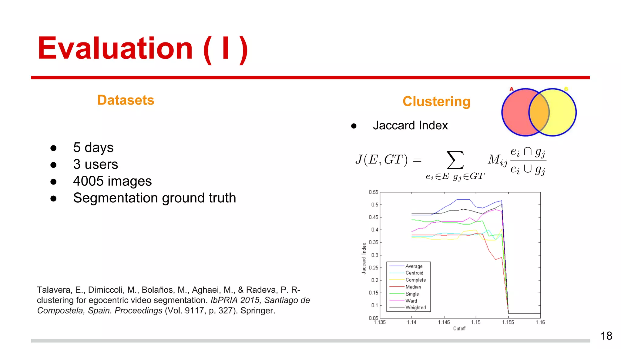 Evaluation ( I )
● 5 days
● 3 users
● 4005 images
● Segmentation ground truth
18
Talavera, E., Dimiccoli, M., Bolaños, M., Aghaei, M., & Radeva, P. R-
clustering for egocentric video segmentation. IbPRIA 2015, Santiago de
Compostela, Spain. Proceedings (Vol. 9117, p. 327). Springer.
Datasets Clustering
● Jaccard Index
 