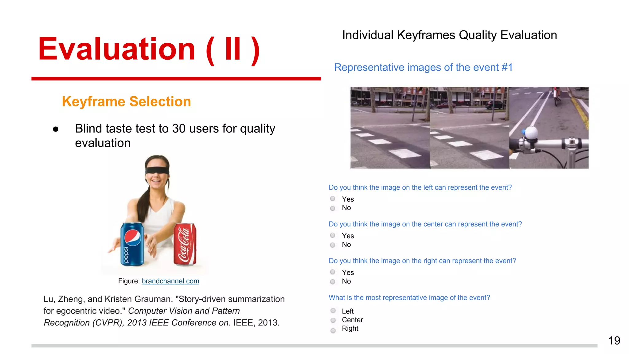 Evaluation ( II )
19
Keyframe Selection
Lu, Zheng, and Kristen Grauman. "Story-driven summarization
for egocentric video." Computer Vision and Pattern
Recognition (CVPR), 2013 IEEE Conference on. IEEE, 2013.
Figure: brandchannel.com
● Blind taste test to 30 users for quality
evaluation
Representative images of the event #1
Do you think the image on the left can represent the event?
Do you think the image on the center can represent the event?
Yes
No
Yes
No
Yes
No
Do you think the image on the right can represent the event?
What is the most representative image of the event?
Left
Center
Right
Individual Keyframes Quality Evaluation
 