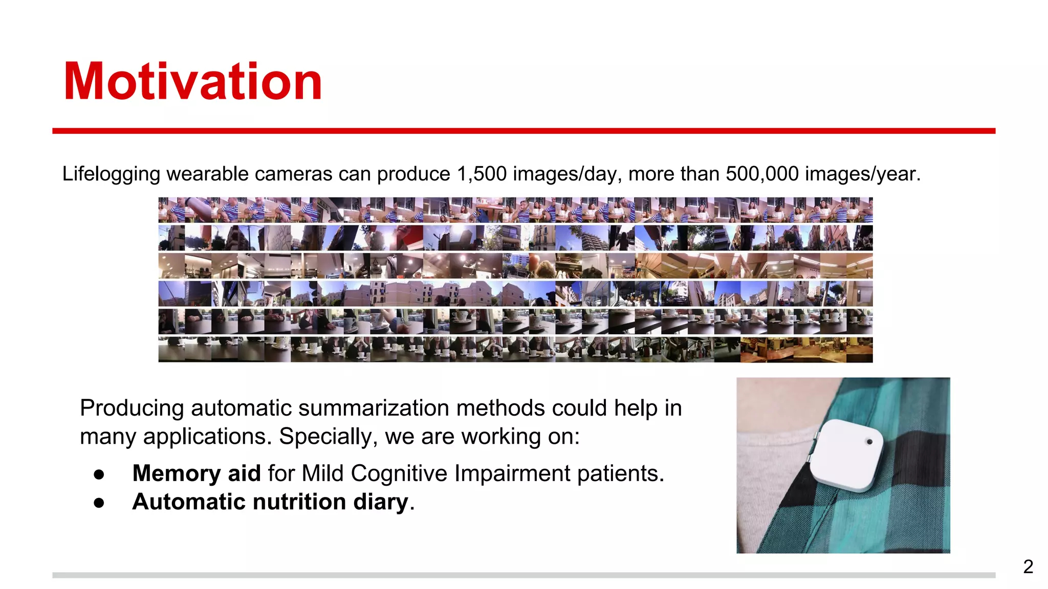 Motivation
Lifelogging wearable cameras can produce 1,500 images/day, more than 500,000 images/year.
2
Producing automatic summarization methods could help in
many applications. Specially, we are working on:
● Memory aid for Mild Cognitive Impairment patients.
● Automatic nutrition diary.
 
