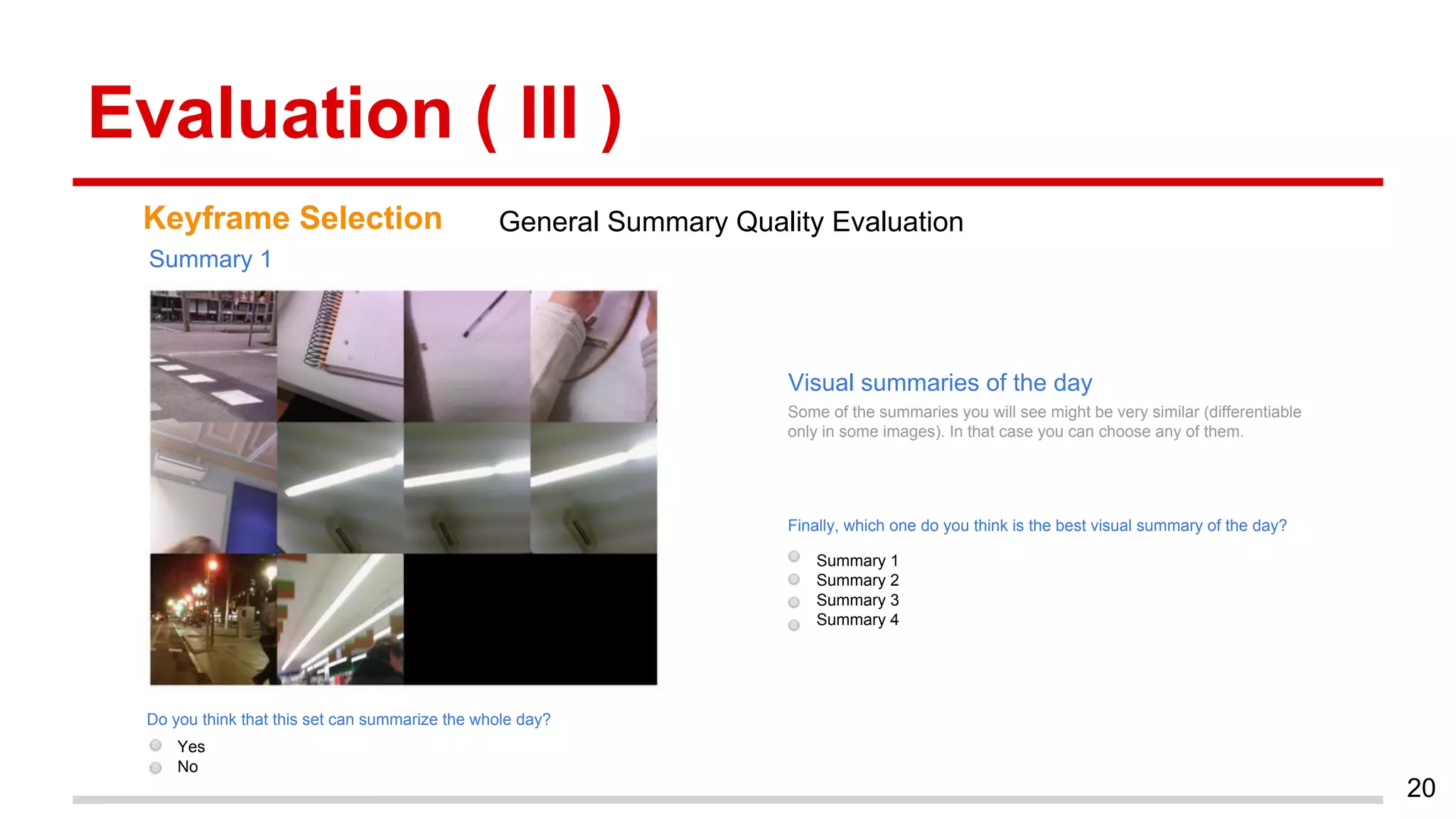 Evaluation ( III )
20
Keyframe Selection General Summary Quality Evaluation
Yes
No
Do you think that this set can summarize the whole day?
Finally, which one do you think is the best visual summary of the day?
Summary 1
Summary 2
Summary 3
Summary 4
Summary 1
Some of the summaries you will see might be very similar (differentiable
only in some images). In that case you can choose any of them.
Visual summaries of the day
 