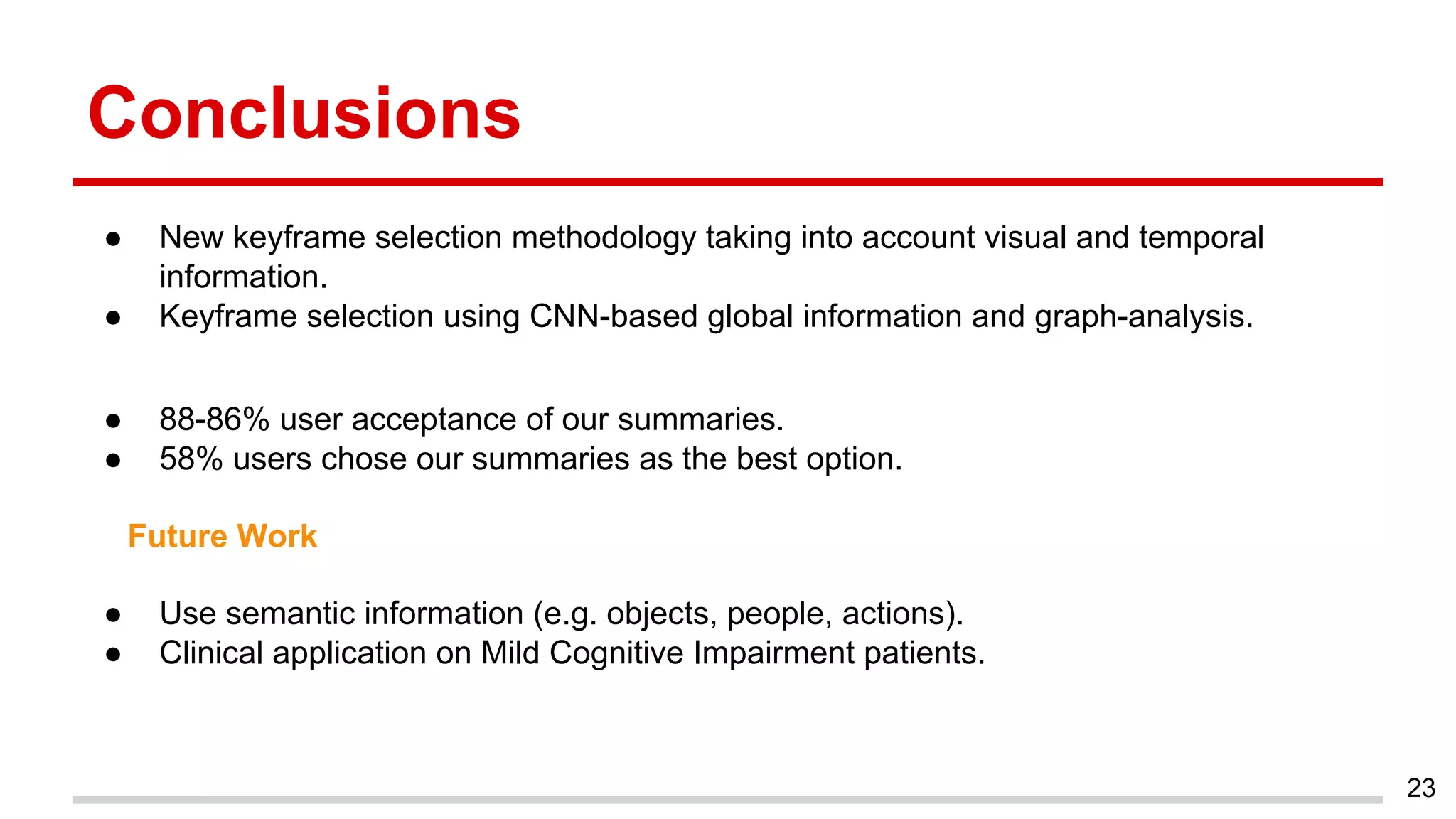 Conclusions
● New keyframe selection methodology taking into account visual and temporal
information.
● Keyframe selection using CNN-based global information and graph-analysis.
● 88-86% user acceptance of our summaries.
● 58% users chose our summaries as the best option.
● Use semantic information (e.g. objects, people, actions).
● Clinical application on Mild Cognitive Impairment patients.
23
Future Work
 