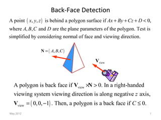 May 2012 1
Back-Face Detection
( )A point , , is behind a polygon surface if 0,
where , , and are the plane parameters of the polygon. Test is
simplified by considering normal of face and viewing direction.
x y z Ax By Cz D
A B C D
+ + + <
( ), ,A B C=N
viewV
( )
view
view
A polygon is back face if 0. In a right-handed
viewing system viewing direction is along negative axis,
0,0, 1 . Then, a polygon is a back face if 0.
z
C
× >
= − ≤
V N
V
 