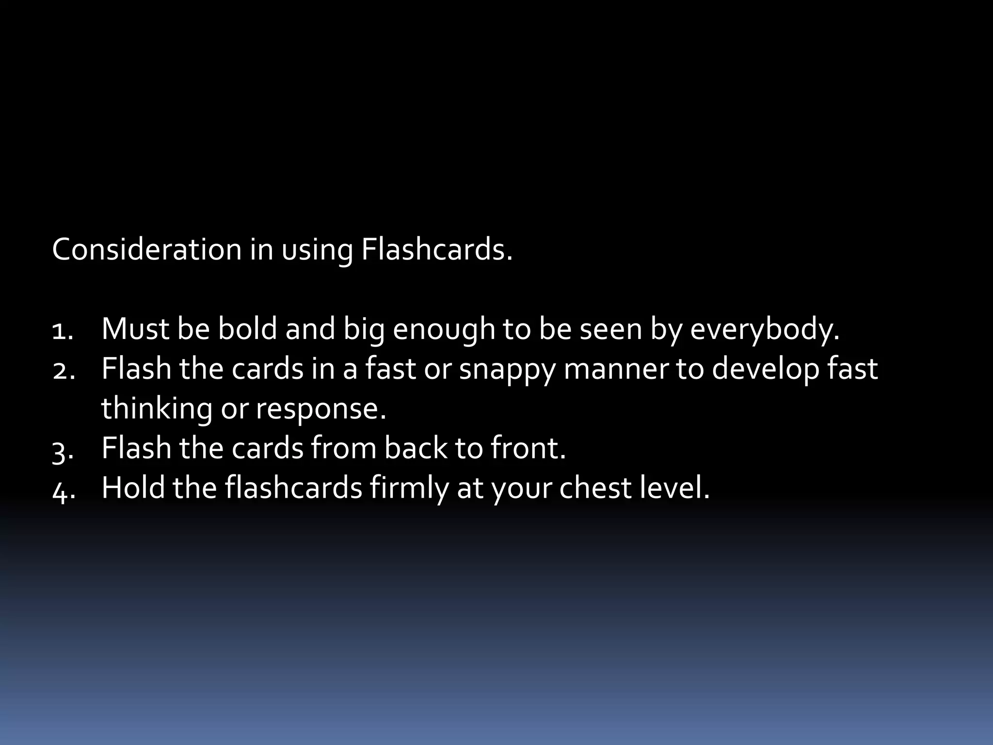 4. Flashcards – valuable materials for drill activities particularly
                in the teaching of Math, English, and Filipino.
              - drills are very important means of fixing the
                skills and automatizing the responses of pupil.
 