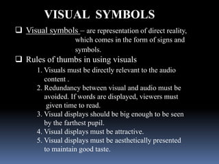 VISUAL SYMBOLS
 Visual symbols – are representation of direct reality,
                    which comes in the form of signs and
                    symbols.
             Rules of thumbs in using visuals

1. Visuals must be directly relevant to the audio content .
2. Redundancy between visual and audio must be avoided. If
words are displayed, viewers must given time to read.
3. Visual displays should be big enough to be seen by the
farthest pupil.
4. Visual displays must be attractive.
5. Visual displays must be aesthetically presented to maintain
good taste.
 