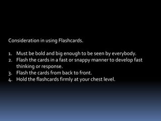 4. Flashcards – valuable materials for drill activities particularly
                in the teaching of Math, English, and Filipino.
              - drills are very important means of fixing the
                skills and automatizing the responses of pupil.
 