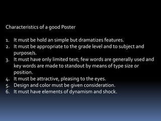Purpose on Where the flat picture, photographs and illustration can
                       be used for teaching;

1.   To concretize words and symbols.
2.   To lend meaning to what one reads.
3.   To introduce or motivate.
4.   To correct misconceptions.

Posters – is a combination of bold designs and color primarily
          intended to catch attention on significant fact, idea or
          message.
 