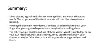 Summary:
• Like a picture, a graph and all other visual symbols, are worth a thousand
words. The proper use of the visual symbols will contribute to optimum
learning.
• Visual symbol come in many forms. For these visual symbols to be at your
finger tips, you ought to be patient and imaginative in making them.
• The collection, preparation and use of these various visual symbols depend on
your own resourcefulness and creativity. If you used them skillfully, your
classroom may be full enthusiastic and happy students eager to learn and
listen.
 