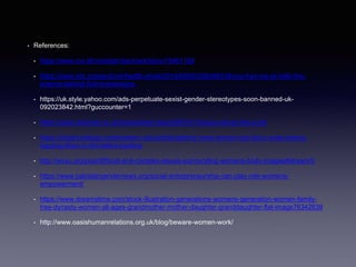 • References:
• https://www.mx.dk/nyheder/danmark/story/19461199
• https://www.npr.org/sections/health-shots/2014/05/05/308349318/you-had-me-at-hello-the-
science-behind-first-impressions
• https://uk.style.yahoo.com/ads-perpetuate-sexist-gender-stereotypes-soon-banned-uk-
092023842.html?guccounter=1
• https://www.dailystar.co.uk/news/latest-news/386721/Always-advert-like-a-girl
• https://insight.kellogg.northwestern.edu/article/getting-more-women-into-the-c-suite-means-
keeping-them-in-the-talent-pipeline
• http://wvxu.org/post/difficult-and-complex-issues-surrounding-womens-body-images#stream/0
• https://www.pakistangendernews.org/social-entrepreneurship-can-play-role-womens-
empowerment/
• https://www.dreamstime.com/stock-illustration-generations-womens-generation-women-family-
tree-dynasty-women-all-ages-grandmother-mother-daughter-granddaughter-flat-image76342639
• http://www.oasishumanrelations.org.uk/blog/beware-women-work/
 