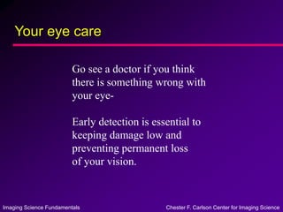 Imaging Science Fundamentals Chester F. Carlson Center for Imaging Science
Your eye care
Go see a doctor if you think
there is something wrong with
your eye-
Early detection is essential to
keeping damage low and
preventing permanent loss
of your vision.
 