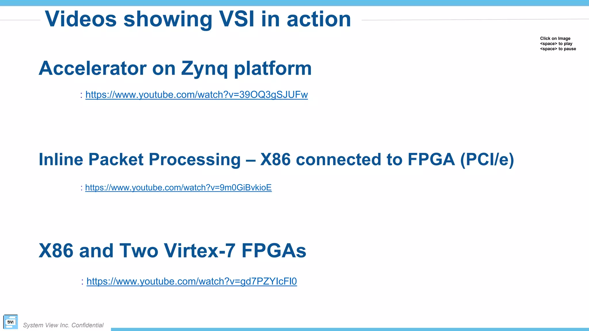 System View Inc. Confidential
Videos showing VSI in action
Click on Image
<space> to play
<space> to pause
: https://www.youtube.com/watch?v=39OQ3gSJUFw
Accelerator on Zynq platform
Inline Packet Processing – X86 connected to FPGA (PCI/e)
: https://www.youtube.com/watch?v=9m0GiBvkioE
X86 and Two Virtex-7 FPGAs
: https://www.youtube.com/watch?v=gd7PZYIcFl0
 