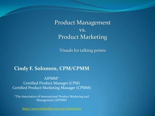 Product Management vs.  Product Marketing Visuals for talking points Cindy F. Solomon, CPM/CPMM AIPMM*  Certified Product Manager (CPM) Certified Product Marketing Manager (CPMM) *The Association of International Product Marketing and Management (AIPMM) http://www.linkedin.com/in/cfsolomon 