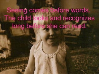 Seeing comes before words.
The child looks and recognizes
long before she can read.
-
 