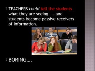  TEACHERS could tell the students
what they are seeing …..and
students become passive receivers
of information.
 BORING….
 