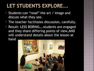 Students can “read” the art / image and
discuss what they see.
 The teacher facilitates discussion, carefully.
 Result: LESS BORING….students are engaged
and they share differing points of view,AND
will understand details about the lesson at
hand
 