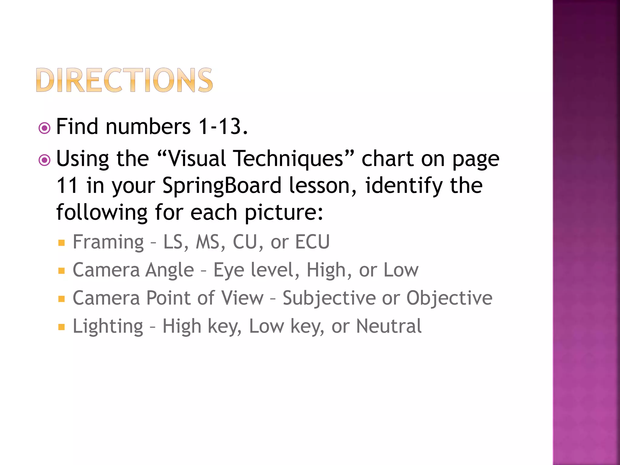 Find numbers 1-13.
Using the “Visual Techniques” chart on page
11 in your SpringBoard lesson, identify the
following for each picture:
Framing – LS, MS, CU, or ECU
Camera Angle – Eye level, High, or Low
Camera Point of View – Subjective or Objective
Lighting – High key, Low key, or Neutral