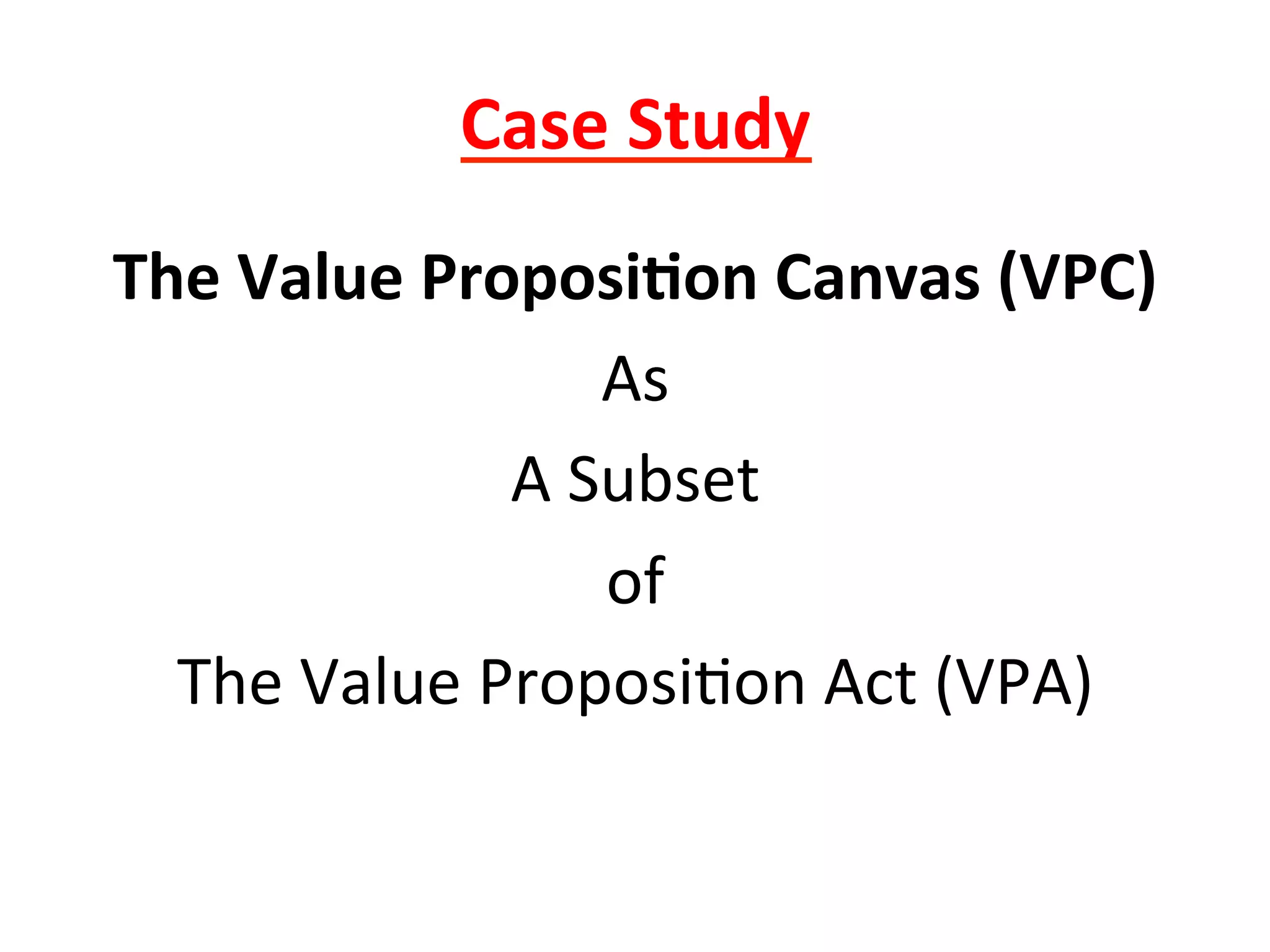 Case	
  Study	
  
The	
  Value	
  Proposi6on	
  Canvas	
  (VPC)	
  
As	
  
A	
  Subset	
  
of	
  
The	
  Value	
  Proposi8on	
  Act	
  (VPA)	
  
	
  
 