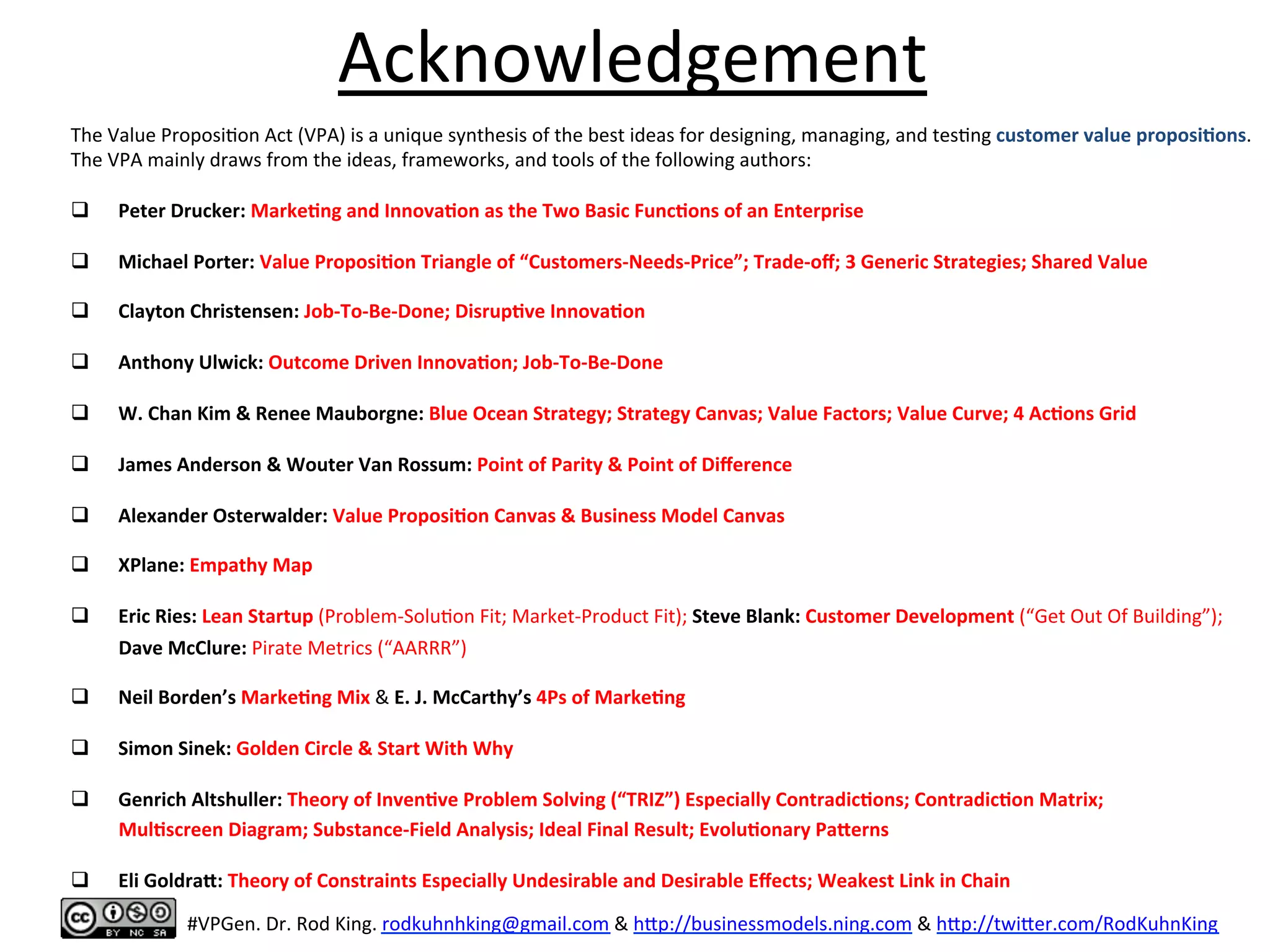 Acknowledgement	
  
The	
  Value	
  Proposi8on	
  Act	
  (VPA)	
  is	
  a	
  unique	
  synthesis	
  of	
  the	
  best	
  ideas	
  for	
  designing,	
  managing,	
  and	
  tes8ng	
  customer	
  value	
  proposi6ons.	
  
The	
  VPA	
  mainly	
  draws	
  from	
  the	
  ideas,	
  frameworks,	
  and	
  tools	
  of	
  the	
  following	
  authors:	
  
	
  
q  Peter	
  Drucker:	
  Marke6ng	
  and	
  Innova6on	
  as	
  the	
  Two	
  Basic	
  Func6ons	
  of	
  an	
  Enterprise	
  	
  
q  Michael	
  Porter:	
  Value	
  Proposi6on	
  Triangle	
  of	
  “Customers-­‐Needs-­‐Price”;	
  Trade-­‐oﬀ;	
  3	
  Generic	
  Strategies;	
  Shared	
  Value	
  
q  Clayton	
  Christensen:	
  Job-­‐To-­‐Be-­‐Done;	
  Disrup6ve	
  Innova6on	
  
q  Anthony	
  Ulwick:	
  Outcome	
  Driven	
  Innova6on;	
  Job-­‐To-­‐Be-­‐Done	
  
	
  
q  W.	
  Chan	
  Kim	
  &	
  Renee	
  Mauborgne:	
  Blue	
  Ocean	
  Strategy;	
  Strategy	
  Canvas;	
  Value	
  Factors;	
  Value	
  Curve;	
  4	
  Ac6ons	
  Grid	
  
q  James	
  Anderson	
  &	
  Wouter	
  Van	
  Rossum:	
  Point	
  of	
  Parity	
  &	
  Point	
  of	
  Diﬀerence	
  
q  Alexander	
  Osterwalder:	
  Value	
  Proposi6on	
  Canvas	
  &	
  Business	
  Model	
  Canvas	
  
q  XPlane:	
  Empathy	
  Map	
  
q  Eric	
  Ries:	
  Lean	
  Startup	
  (Problem-­‐Solu8on	
  Fit;	
  Market-­‐Product	
  Fit);	
  Steve	
  Blank:	
  Customer	
  Development	
  (“Get	
  Out	
  Of	
  Building”);	
  
	
  	
  	
  	
  	
  	
  	
  	
  	
  	
  Dave	
  McClure:	
  Pirate	
  Metrics	
  (“AARRR”)	
  
q  Neil	
  Borden’s	
  Marke6ng	
  Mix	
  &	
  E.	
  J.	
  McCarthy’s	
  4Ps	
  of	
  Marke6ng	
  
q  Simon	
  Sinek:	
  Golden	
  Circle	
  &	
  Start	
  With	
  Why	
  
	
  
q  Genrich	
  Altshuller:	
  Theory	
  of	
  Inven6ve	
  Problem	
  Solving	
  (“TRIZ”)	
  Especially	
  Contradic6ons;	
  Contradic6on	
  Matrix;	
  	
  
	
  	
  	
  	
  	
  	
  	
  	
  	
  	
  Mul6screen	
  Diagram;	
  Substance-­‐Field	
  Analysis;	
  Ideal	
  Final	
  Result;	
  Evolu6onary	
  Paaerns	
  	
  
q  Eli	
  Goldraa:	
  Theory	
  of	
  Constraints	
  Especially	
  Undesirable	
  and	
  Desirable	
  Eﬀects;	
  Weakest	
  Link	
  in	
  Chain	
  
	
  
#VPGen.	
  Dr.	
  Rod	
  King.	
  rodkuhnhking@gmail.com	
  &	
  h%p://businessmodels.ning.com	
  &	
  h%p://twi%er.com/RodKuhnKing	
  
 